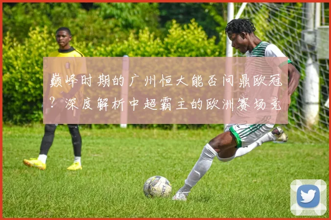 巅峰时期的广州恒大能否问鼎欧冠？深度解析中超霸主的欧洲赛场竞争力