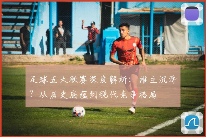 足球五大联赛深度解析：谁主沉浮？从历史底蕴到现代竞争格局