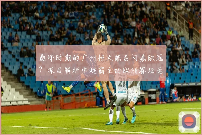 巅峰时期的广州恒大能否问鼎欧冠？深度解析中超霸主的欧洲赛场竞争力
