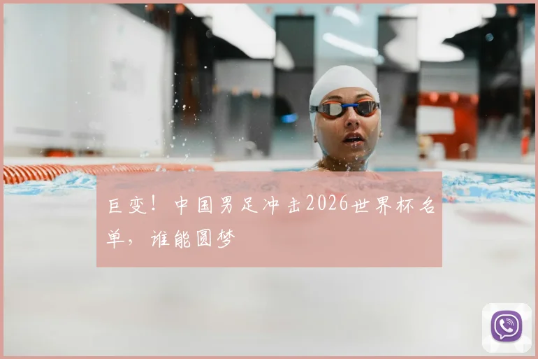 巨变！中国男足冲击2026世界杯名单，谁能圆梦