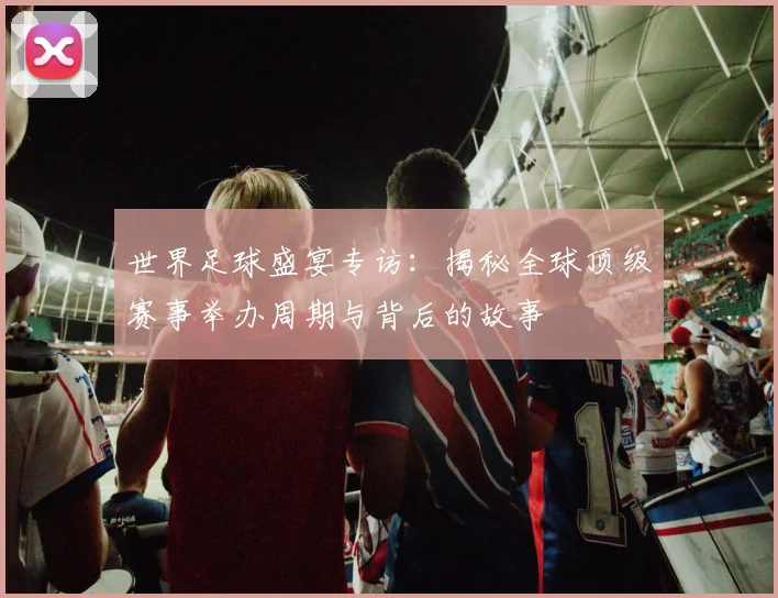 世界足球盛宴专访：揭秘全球顶级赛事举办周期与背后的故事