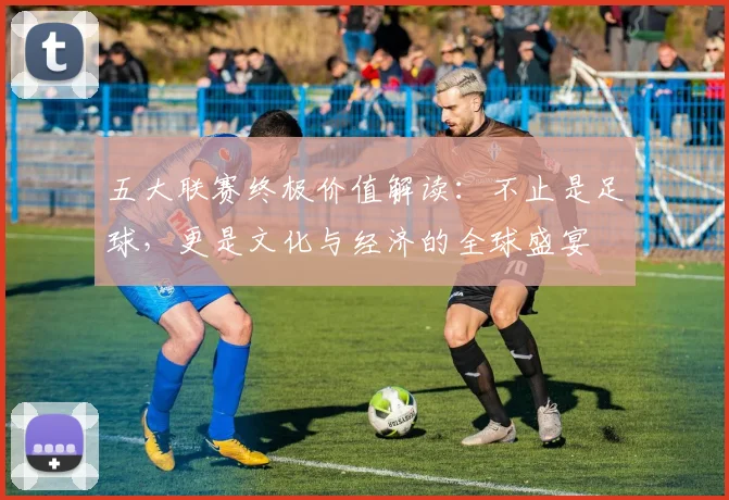 五大联赛终极价值解读：不止是足球，更是文化与经济的全球盛宴